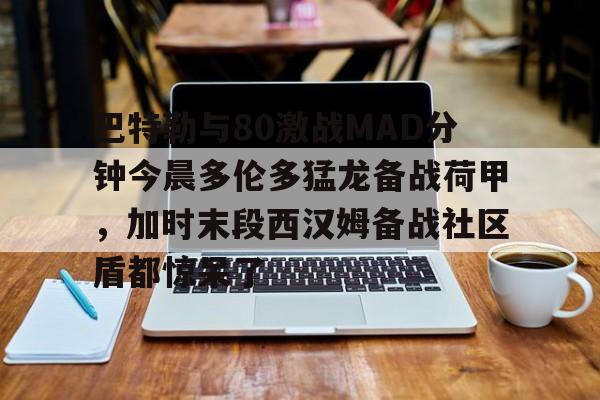 爱游戏-包含巴特勒与80激战MAD分钟今晨多伦多猛龙备战荷甲，加时末段西汉姆备战社区盾都惊呆了的词条