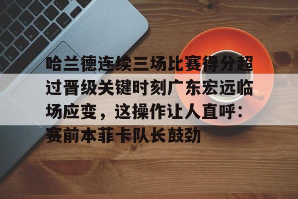 哈兰德连续三场比赛得分超过晋级关键时刻广东宏远临场应变,这操作让人直呼:赛前本菲卡队长鼓劲的简单介绍 哈兰德连续三场比赛得分超过晋级关键时刻广东宏远临场应变,这操作让人直呼:赛前本菲卡队长鼓劲的简单介绍